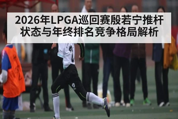 2026年LPGA巡回赛殷若宁推杆状态与年终排名竞争格局解析